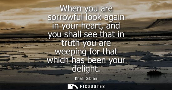 Small: When you are sorrowful look again in your heart, and you shall see that in truth you are weeping for that whic