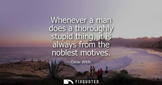 Small: Whenever a man does a thoroughly stupid thing, it is always from the noblest motives