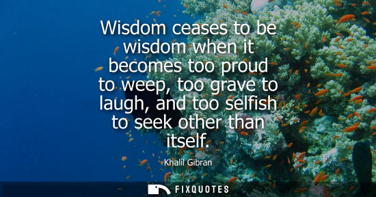 Small: Wisdom ceases to be wisdom when it becomes too proud to weep, too grave to laugh, and too selfish to seek othe