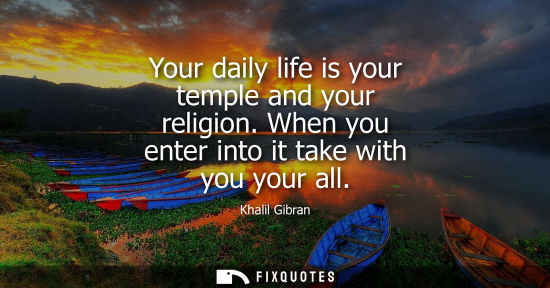 Small: Your daily life is your temple and your religion. When you enter into it take with you your all