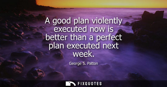 Small: A good plan violently executed now is better than a perfect plan executed next week