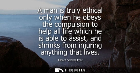 Small: A man is truly ethical only when he obeys the compulsion to help all life which he is able to assist, a