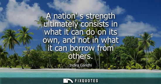 Small: A nation s strength ultimately consists in what it can do on its own, and not in what it can borrow fro