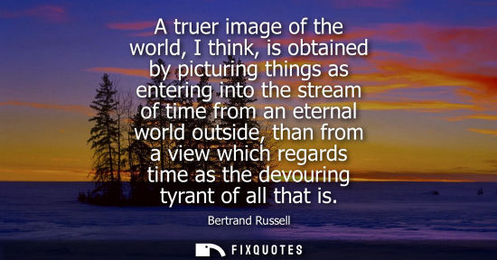 Small: A truer image of the world, I think, is obtained by picturing things as entering into the stream of time from 