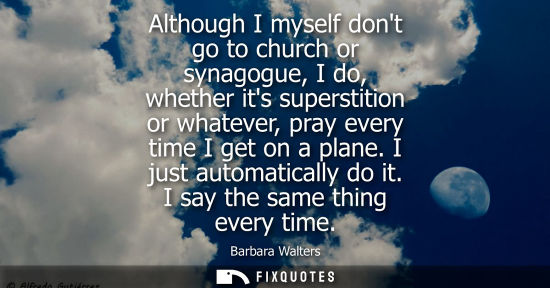 Small: Although I myself dont go to church or synagogue, I do, whether its superstition or whatever, pray every time 