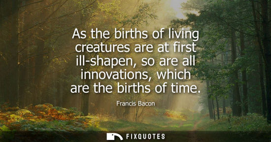 Small: As the births of living creatures are at first ill-shapen, so are all innovations, which are the births of tim