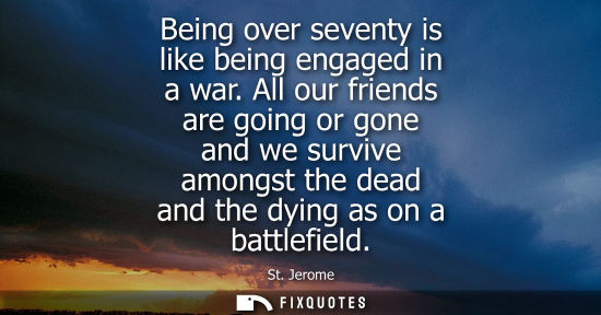 Small: Being over seventy is like being engaged in a war. All our friends are going or gone and we survive amo