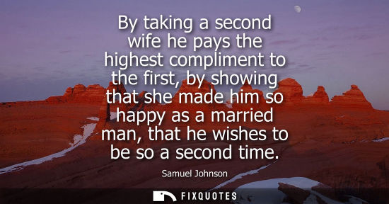 Small: By taking a second wife he pays the highest compliment to the first, by showing that she made him so happy as 