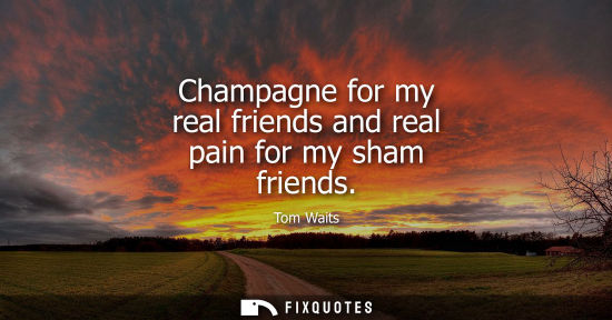 Small: Champagne for my real friends and real pain for my sham friends