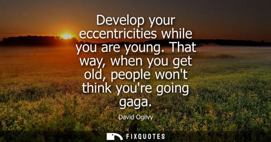 Small: Develop your eccentricities while you are young. That way, when you get old, people wont think youre go