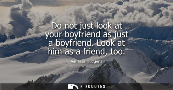Small: Do not just look at your boyfriend as just a boyfriend. Look at him as a friend, too