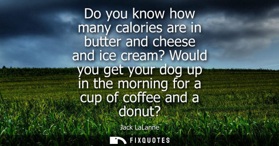 Small: Do you know how many calories are in butter and cheese and ice cream? Would you get your dog up in the 