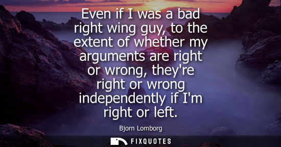 Small: Even if I was a bad right wing guy, to the extent of whether my arguments are right or wrong, theyre ri