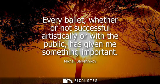 Small: Every ballet, whether or not successful artistically or with the public, has given me something important