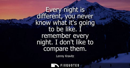 Small: Every night is different, you never know what its going to be like. I remember every night. I dont like