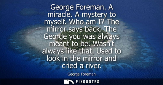 Small: George Foreman. A miracle. A mystery to myself. Who am I? The mirror says back. The George you was always mean