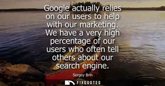Small: Google actually relies on our users to help with our marketing. We have a very high percentage of our u