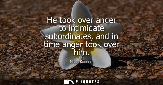 Small: He took over anger to intimidate subordinates, and in time anger took over him