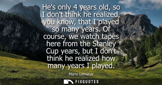 Small: Hes only 4 years old, so I dont think he realized, you know, that I played so many years. Of course, we