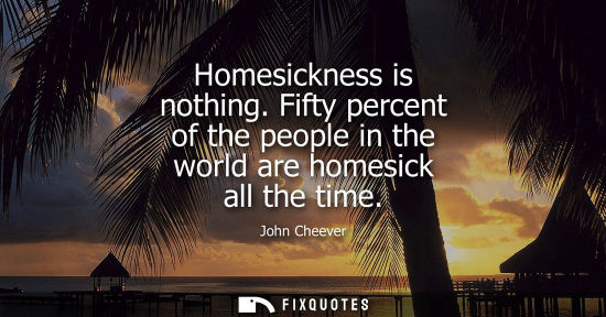 Small: Homesickness is nothing. Fifty percent of the people in the world are homesick all the time