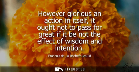 Small: However glorious an action in itself, it ought not to pass for great if it be not the effect of wisdom and int