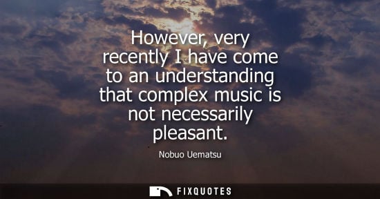 Small: However, very recently I have come to an understanding that complex music is not necessarily pleasant