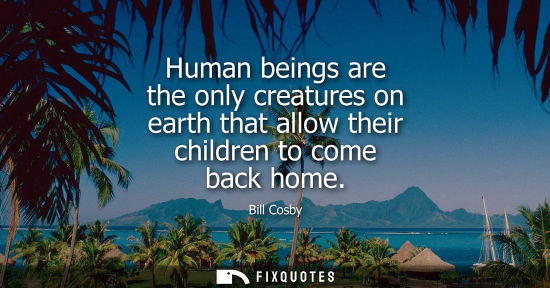 Small: Human beings are the only creatures on earth that allow their children to come back home