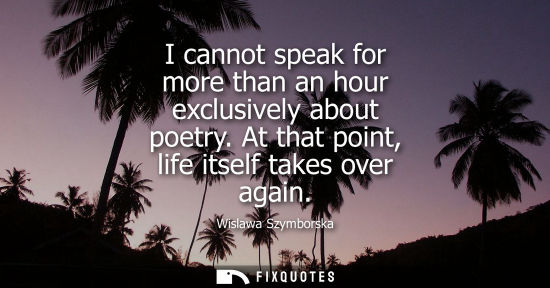 Small: I cannot speak for more than an hour exclusively about poetry. At that point, life itself takes over ag