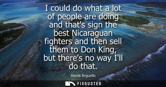 Small: I could do what a lot of people are doing and thats sign the best Nicaraguan fighters and then sell the