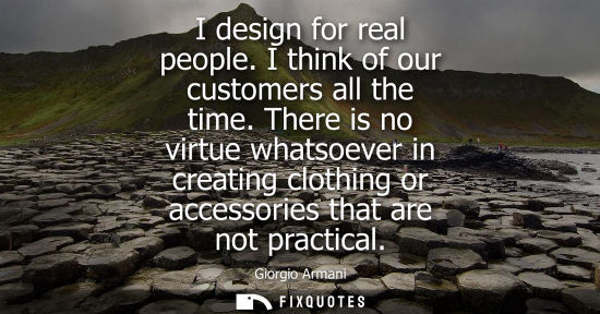 Small: I design for real people. I think of our customers all the time. There is no virtue whatsoever in creat