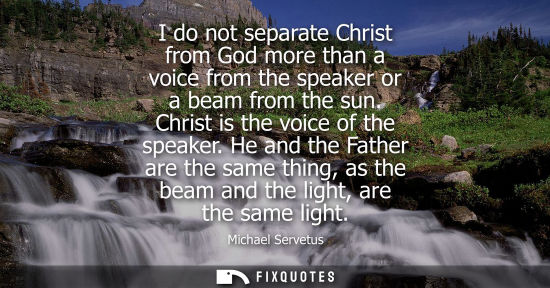 Small: I do not separate Christ from God more than a voice from the speaker or a beam from the sun. Christ is 