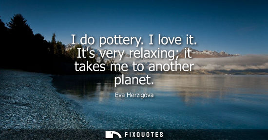 Small: I do pottery. I love it. Its very relaxing it takes me to another planet