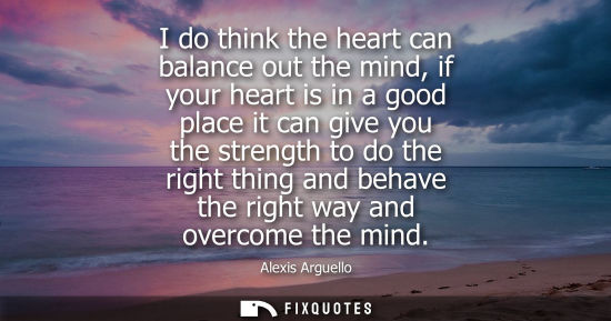 Small: I do think the heart can balance out the mind, if your heart is in a good place it can give you the strength t