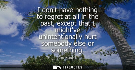 Small: I dont have nothing to regret at all in the past, except that I mightve unintentionally hurt somebody e