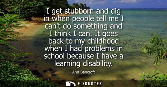 Small: I get stubborn and dig in when people tell me I cant do something and I think I can. It goes back to my childh