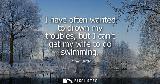 Small: I have often wanted to drown my troubles, but I cant get my wife to go swimming - Jimmy Carter