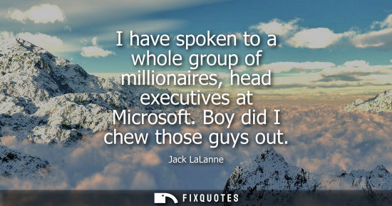 Small: I have spoken to a whole group of millionaires, head executives at Microsoft. Boy did I chew those guys