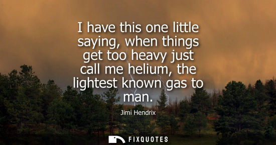 Small: I have this one little saying, when things get too heavy just call me helium, the lightest known gas to