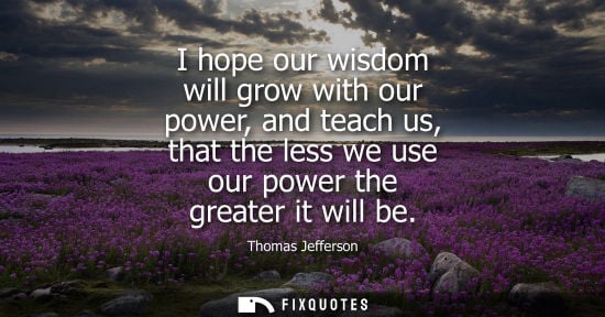 Small: I hope our wisdom will grow with our power, and teach us, that the less we use our power the greater it