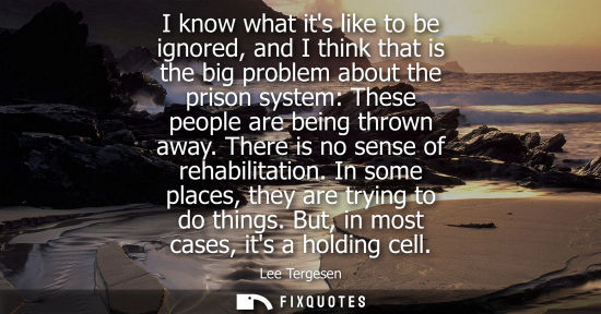 Small: I know what its like to be ignored, and I think that is the big problem about the prison system: These people 