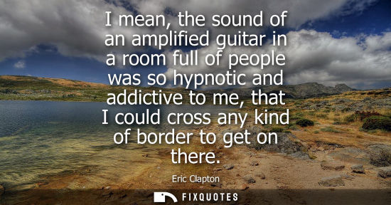 Small: I mean, the sound of an amplified guitar in a room full of people was so hypnotic and addictive to me, 