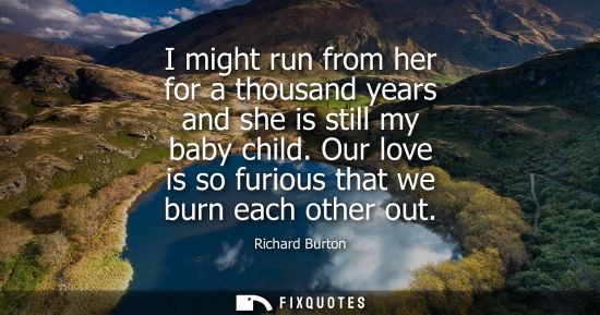 Small: I might run from her for a thousand years and she is still my baby child. Our love is so furious that we burn 