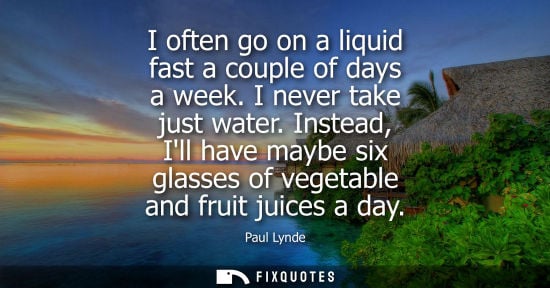 Small: I often go on a liquid fast a couple of days a week. I never take just water. Instead, Ill have maybe six glas