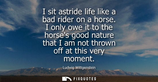 Small: I sit astride life like a bad rider on a horse. I only owe it to the horses good nature that I am not t