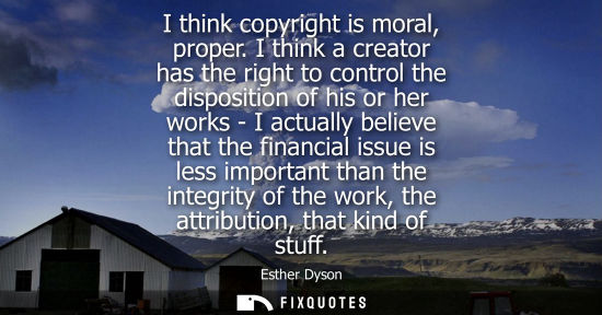 Small: I think copyright is moral, proper. I think a creator has the right to control the disposition of his o