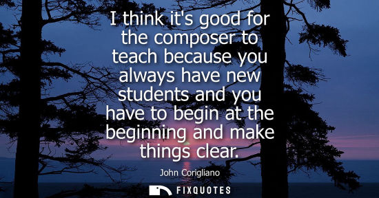 Small: I think its good for the composer to teach because you always have new students and you have to begin at the b