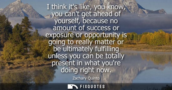 Small: I think its like, you know, you cant get ahead of yourself, because no amount of success or exposure or