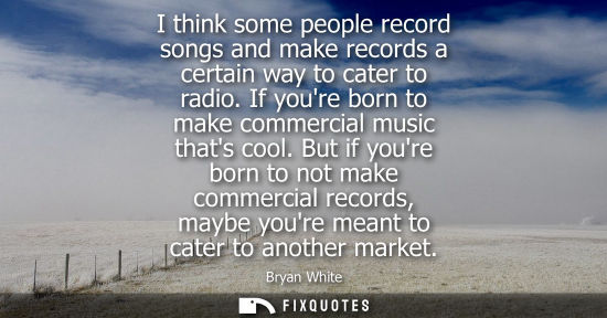 Small: I think some people record songs and make records a certain way to cater to radio. If youre born to mak