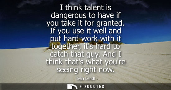 Small: I think talent is dangerous to have if you take it for granted. If you use it well and put hard work wi