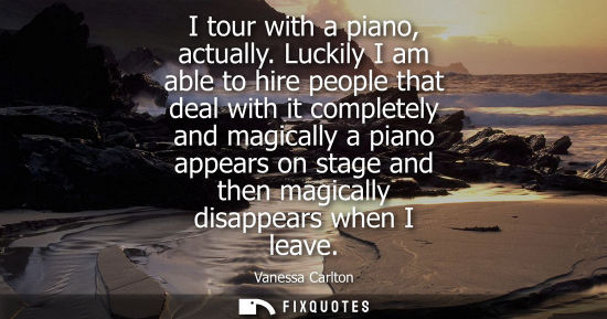 Small: I tour with a piano, actually. Luckily I am able to hire people that deal with it completely and magica